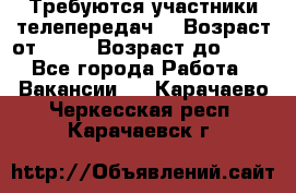 Требуются участники телепередач. › Возраст от ­ 18 › Возраст до ­ 60 - Все города Работа » Вакансии   . Карачаево-Черкесская респ.,Карачаевск г.